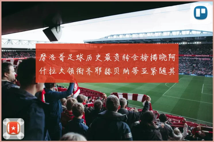 摩洛哥足球历史最贵转会榜揭晓阿什拉夫领衔齐耶赫贝纳蒂亚紧随其后