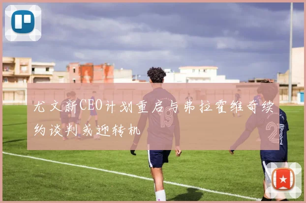 尤文新CEO计划重启与弗拉霍维奇续约谈判或迎转机