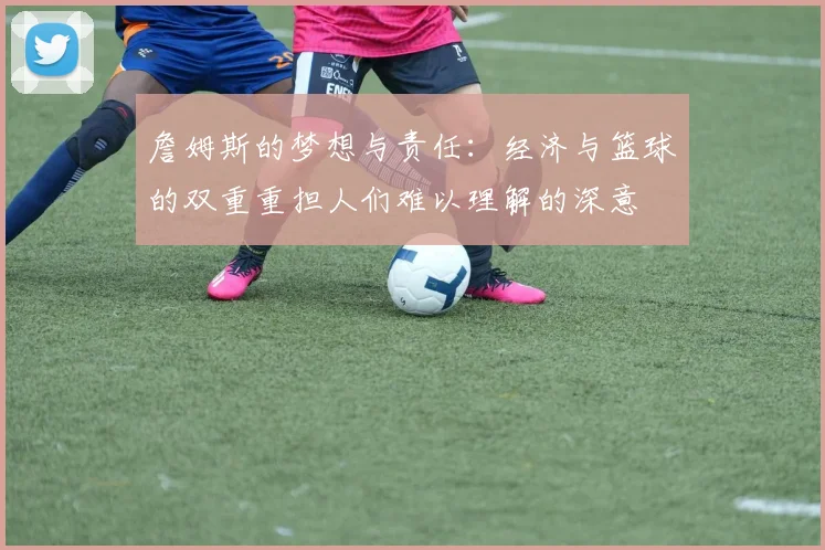 詹姆斯的梦想与责任：经济与篮球的双重重担人们难以理解的深意