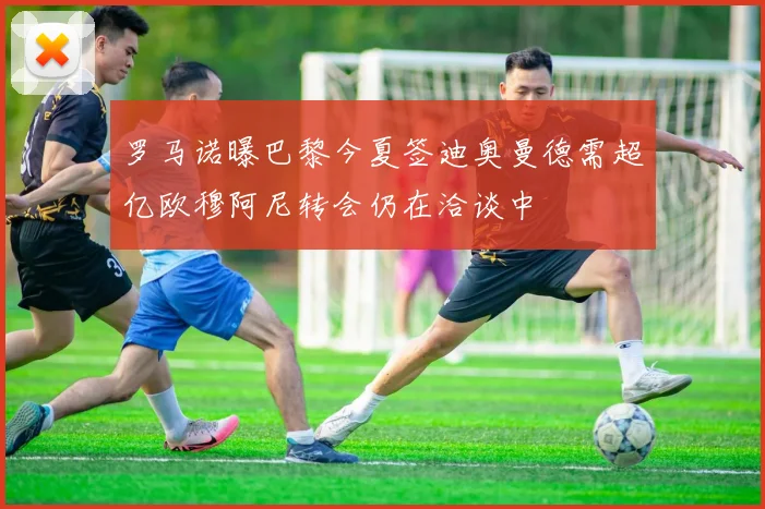 罗马诺曝巴黎今夏签迪奥曼德需超亿欧穆阿尼转会仍在洽谈中