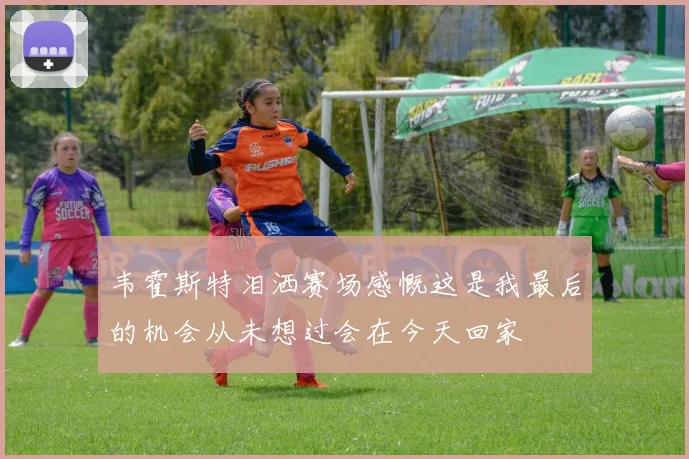 韦霍斯特泪洒赛场感慨这是我最后的机会从未想过会在今天回家