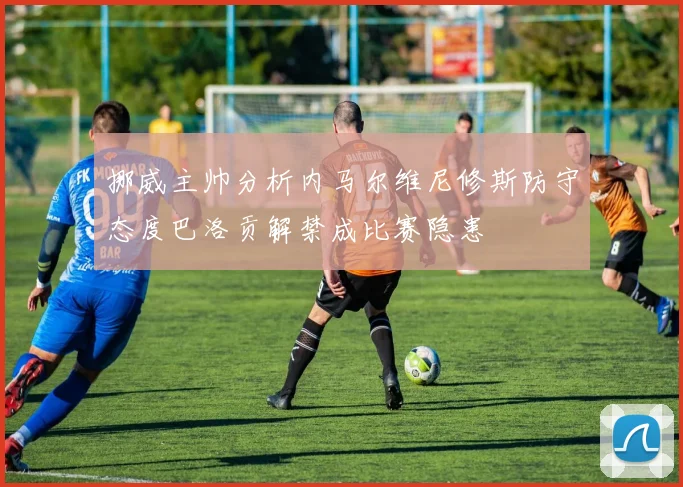 挪威主帅分析内马尔维尼修斯防守态度巴洛贡解禁成比赛隐患