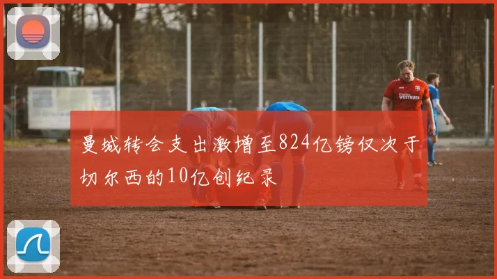 曼城转会支出激增至824亿镑仅次于切尔西的10亿创纪录