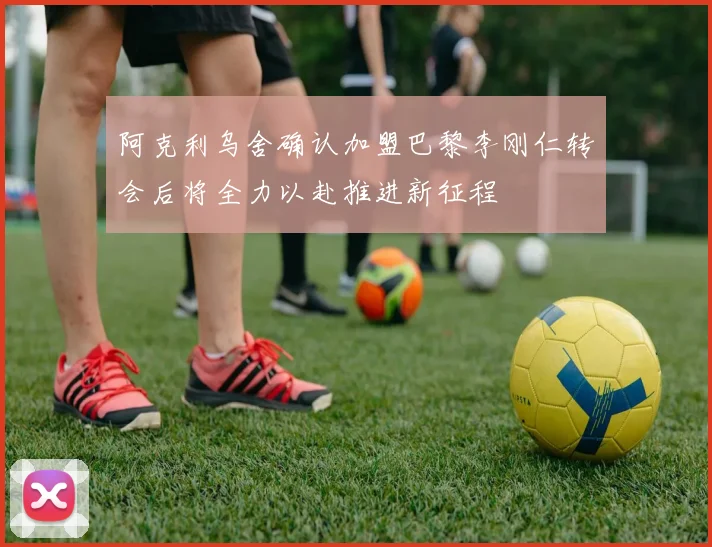 阿克利乌舍确认加盟巴黎李刚仁转会后将全力以赴推进新征程