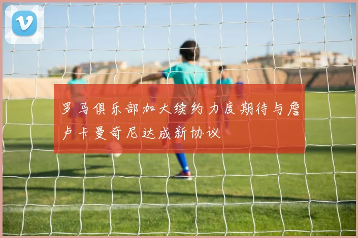 罗马俱乐部加大续约力度期待与詹卢卡曼奇尼达成新协议